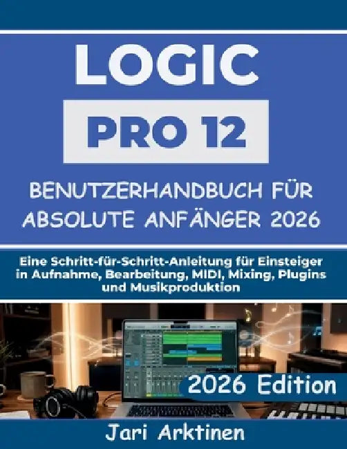 Logic Pro 12 Benutzerhandbuch für absolute Anfänger 2026: Eine Schritt-für-Schritt-Anleitung für Einsteiger in Aufnahme, Bearbeitung, MIDI, Mixing, Pl by Jari Arktinen