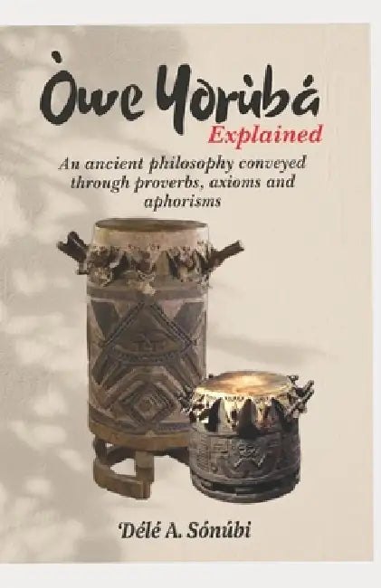 Òwe Yorùbá Explained: An Ancient Philosophy Conveyed Through Proverbs, Axioms and Aphorisms by Dele A. Sonubi
