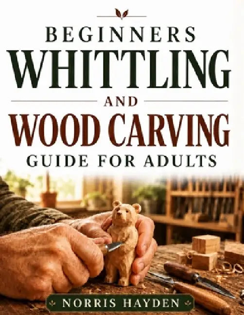Beginners Whittling and Wood Carving Guide for Adults: Learn the Craft from Scratch, Clear Visual Instructions, Tool and Safety Basics, and Simple Tec by Norris Hayden
