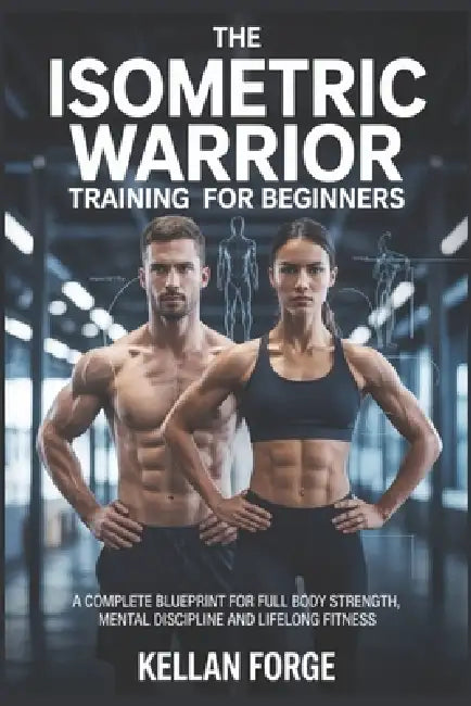 The Isometric Warrior Training Guide for Beginners: A Complete Blueprint for Full Body Strength, Mental Discipline and Lifelong Fitness by Kellan Forge