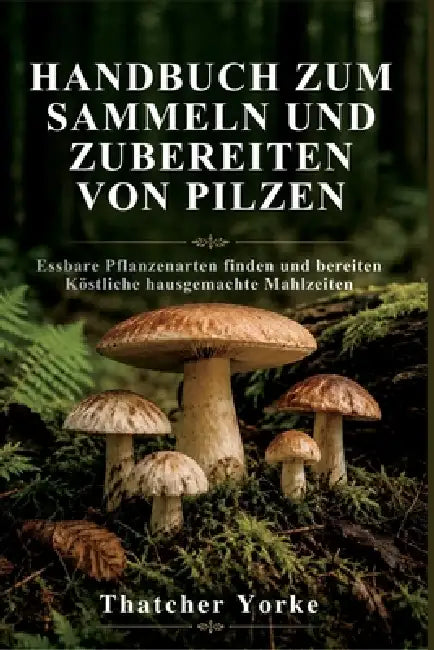 Handbuch Zum Sammeln Und Zubereiten Von Pilzen: Essbare Pflanzenarten finden und bereiten Köstliche hausgemachte Mahlzeiten by Thatcher Yorke