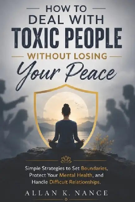 How to Deal With Toxic People Without Losing Your Peace: Simple Strategies to Set Boundaries, Protect Your Mental Health, and Handle Difficult Relatio by Allan K. Nance
