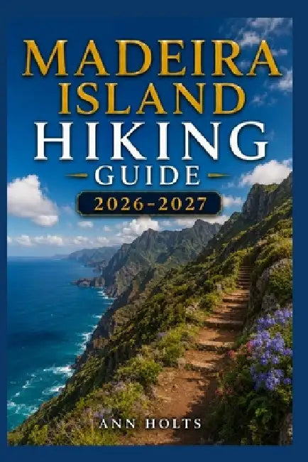Madeira Island Hiking Guide 2026-2027: Best Trails, Beginner and Solo Hike Tips, Waterfalls, Scenic Routes, and Itineraries by Ann Holts