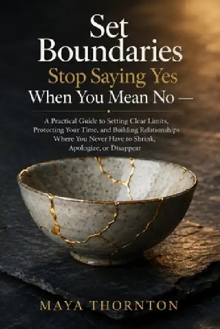 Set Boundaries Stop Saying Yes When You Mean No: A Practical Guide to Setting Clear Limits, Protecting Your Time, and Building Relationships Where You by Maya Thornton