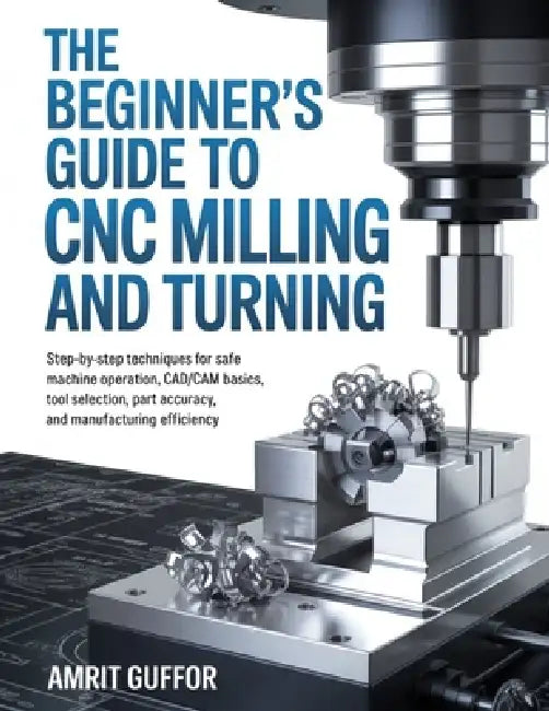 The Beginner's Guide to CNC Milling and Turning: Step-by-Step Techniques for Safe Machine Operation, CAD/CAM Basics, Tool Selection, Part Accuracy, an by Amrit Guffor
