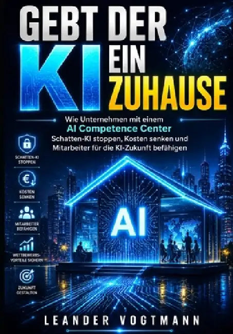 Gebt Der KI Ein Zuhause: Wie Unternehmen mit einem AI Competence Center Schatten-KI stoppen, Kosten senken und Mitarbeiter für die KI-Zukunft befähige by Leander Vogtmann