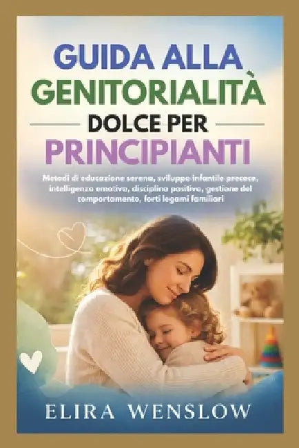 Guida Alla Genitorialità Dolce Per Principianti: Metodi di educazione serena, sviluppo infantile precoce, intelligenza emotiva, disciplina positiva, g by Elira Wenslow