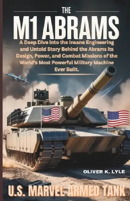The M1 Abrams: U.S. Marvel Armed Tank: A Deep Dive into the Insane Engineering and Untold Story Behind the Abrams its Design, Power, and Combat Missio by Oliver K. Lyle