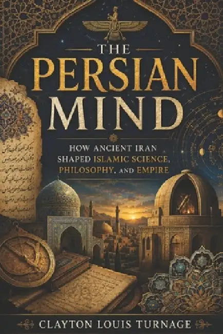 The Persian Mind: How Ancient Iran Shaped Islamic Science, Philosophy, and Empire by Clayton Louis Turnage