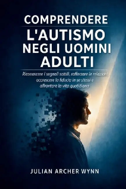 Comprendere l'autismo negli uomini adulti: Riconoscere i segnali sottili, rafforzare le relazioni, accrescere la fiducia in se stessi e affrontare la by Julian Archer Wynn