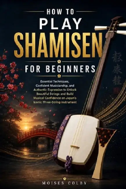 How To Play Shamisen For Beginners: Essential Techniques, Confident Musicianship, and Authentic Expression to Unlock Beautiful Strings and Build Music by Moises Colby