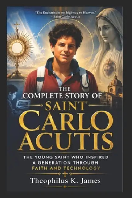 The Complete Story of Saint Carlo Acutis: The Young Saint Who Inspired a Generation Through Faith and Technology by Theophilus K. James