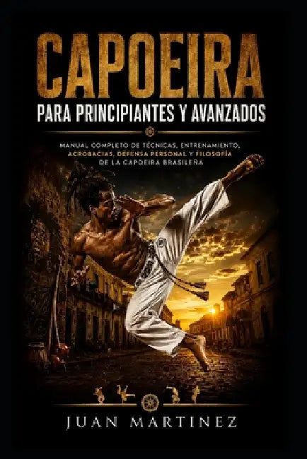 Capoeira para Principiantes y Avanzados: Manual completo de técnicas, entrenamiento, acrobacias, defensa personal y filosofía de la Capoeira brasileña by Juan Martinez
