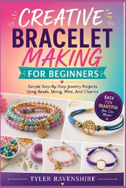 Creative Bracelet Making for Beginners: Simple Step-By-Step Jewelry Projects Using Beads, String, Wire, And Charms by Tyler Ravenshire
