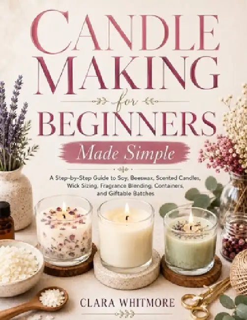 Candle Making for Beginners Made Simple: A Step-by-Step Guide to Soy, Beeswax, Scented Candles, Wick Sizing, Fragrance Blending, Containers, and Gifta by Clara Whitmore