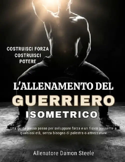 L'Allenamento del Guerriero Isometrico: Una guida passo passo per sviluppare forza e un fisico possente a qualsiasi età, senza bisogno di palestra o a by Damon Steele