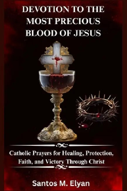 Devotion to the Most Precious Blood of Jesus: Catholic Prayers for Healing, Protection, Faith, and Victory Through Christ by Santos M. Elyan