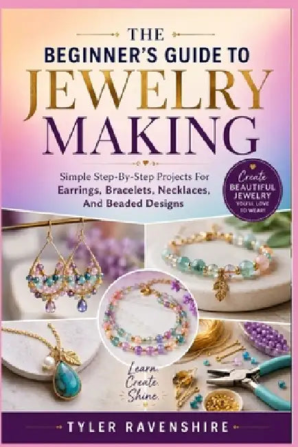 The Beginner's Guide to Jewelry Making: Simple Step-By-Step Projects For Earrings, Bracelets, Necklaces, And Beaded Designs by Tyler Ravenshire