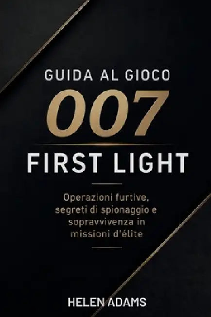 Guida Al Gioco 007 First Light: Operazioni furtive, segreti di spionaggio e sopravvivenza in missioni d'élite by Helen Adams