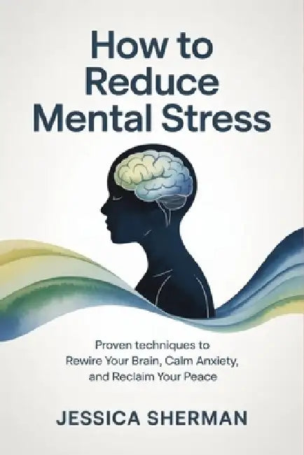 How to Reduce Mental Stress: Proven Techniques to Rewire Your Brain, Calm Anxiety, and Reclaim Your Peace by Jessica Sherman