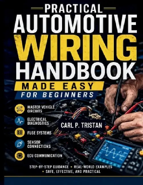 Practical Automotive Wiring Handbook Made Easy for Beginners: Master Vehicle Circuits, Electrical Diagnostics, Fuse Systems, Sensor Connections, and E by Carl P. Tristan
