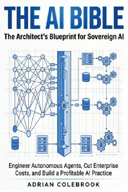 The AI Bible - The Architect's Blueprint for Sovereign AI: Engineer Autonomous Agents, Cut Enterprise Costs, and Build a Profitable AI Practice by Adrian Colebrook
