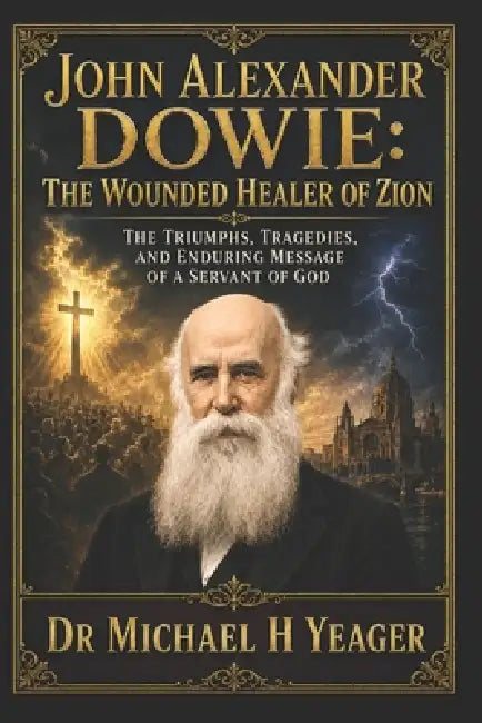 John Alexander Dowie: The Wounded Healer of Zion: The Triumphs, Tragedies, and Enduring Message of a Servant of God by Michael H. Yeager