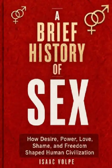 A BRIEF HISTORY OF SEX. How Desire, Power, Love, Shame, and Freedom Shaped Human Civilization.: Not a manual about sex, but a history of control, iden by Isaac Volpe