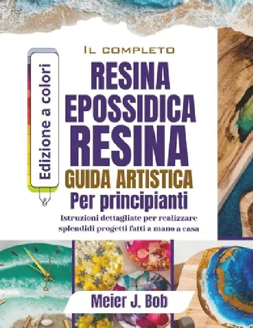 La Guida Completa All'arte Con Resina Epossidica Per Principianti: Istruzioni dettagliate per realizzare splendidi progetti fatti a mano a casa by Meier J. Bob