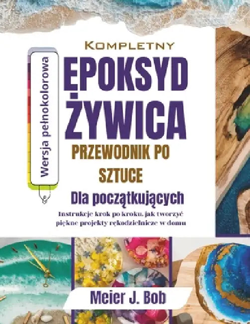 Kompletny Przewodnik Po Sztucez Lywicy Epoksydowej Dla Poczatkujacych: Instrukeje krok po kroku dotyczace tworzenia pieknych projektów rekodzielniczyc by Meier J. Bob