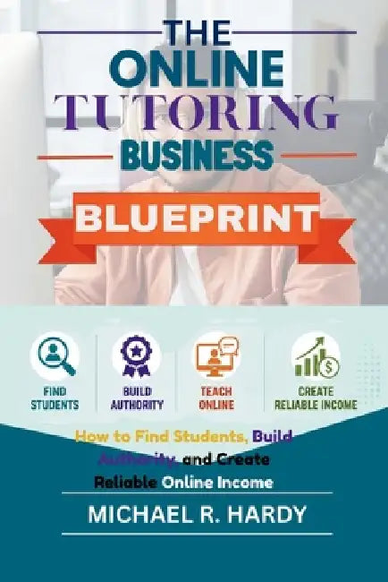 The Online Tutoring Business Blueprint: How to Find Students, Build Authority, and Create Reliable Online Income by Michael R. Hardy