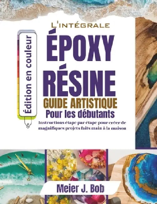 Le Guide Complet de l'Art de la Résine Époxy Pour Débutants: Instructions étape par étape pour créer de magnifiques projets faits main à la maison by Meier J. Bob
