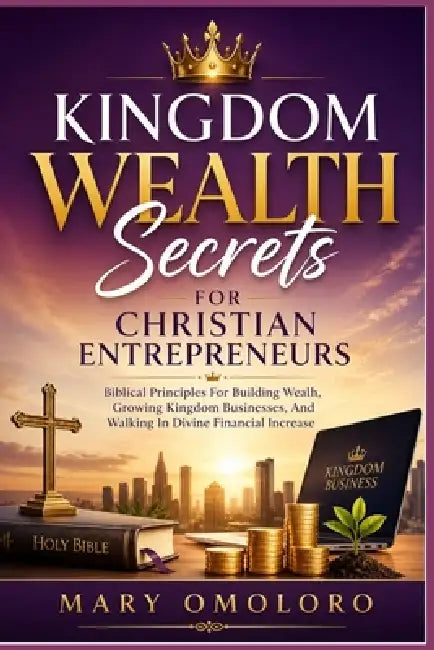 Kingdom Wealth Secrets For Christian Entrepreneurs: Biblical Principles For Building Wealth, Growing Kingdom Businesses, And Walking In Divine Financi by Mary Omoloro