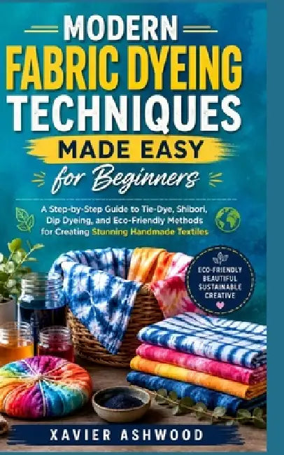 Modern Fabric Dyeing Techniques Made Easy for Beginners: A Step-by-Step Guide to Tie-Dye, Shibori, Dip Dyeing, and Eco-Friendly Methods for Creating S by Xavier Ashwood