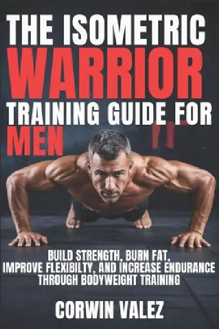 The Isometric Warrior Training Guide for Men: Build Strength, Burn Fat, Improve Flexibility, and Increase Endurance Through Bodyweight Training by Corwin Valex