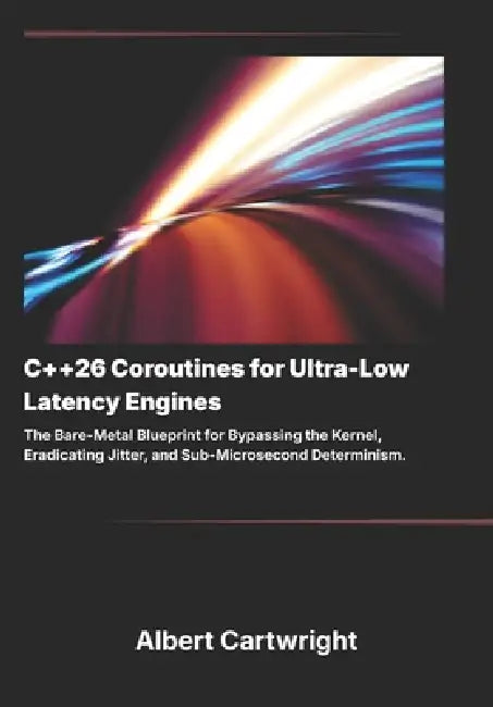 C++26 Coroutines for Ultra-Low Latency Engines: The Bare-Metal Blueprint for Bypassing the Kernel, Eradicating Jitter, and Sub-Microsecond Determinism by Albert Cartwright