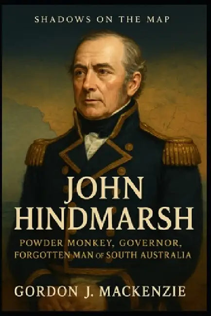 John Hindmarsh: Powder Monkey, Governor, Forgotten Man of South Australia by Gordon J. MacKenzie