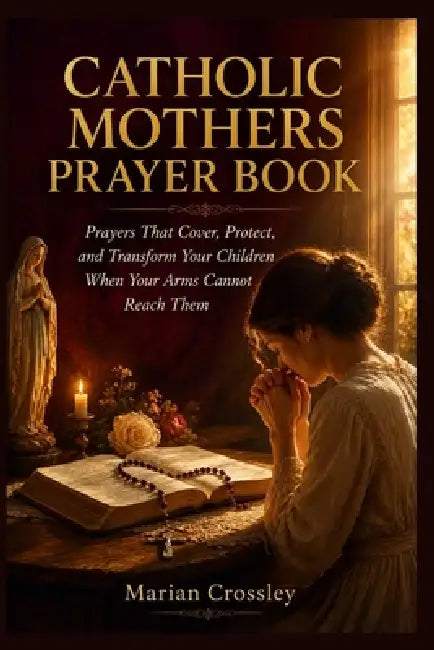 Catholic Mothers Prayer Book: Prayers That Cover, Protect, and Transform Your Children When Your Arms Cannot Reach Them by Marian Crossley