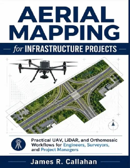 Aerial Mapping for Infrastructure Projects: Practical UAV, LiDAR, and Orthomosaic Workflows for Engineers, Surveyors, and Project Managers by James R. Callahan