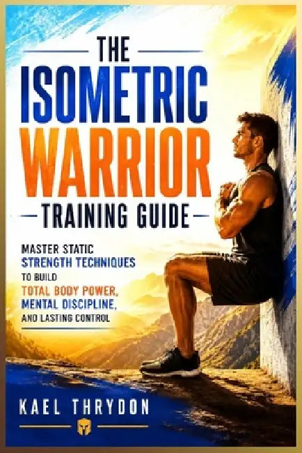 The Isometric Warrior Training Guide: Master Static Strength Techniques to Build Total Body Power, Mental Discipline, and Lasting Control by Kael Thrydon