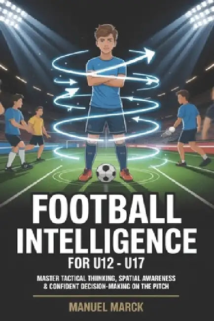Football Intelligence For U12 - U17: Master Tactical Thinking, Spatial Awareness & Confident Decision-Making on the Pitch by Manuel Marck