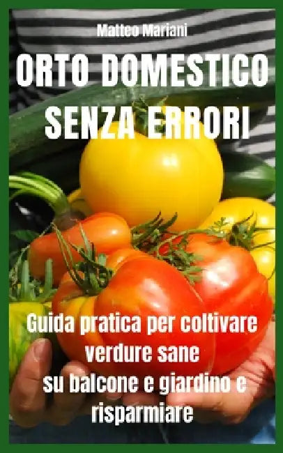 Orto Domestico Senza Errori: Guida pratica completa per coltivare verdure sane su balcone e giardino, risparmiare sulla spesa e produrre tutto l'anno by Matteo Mariani