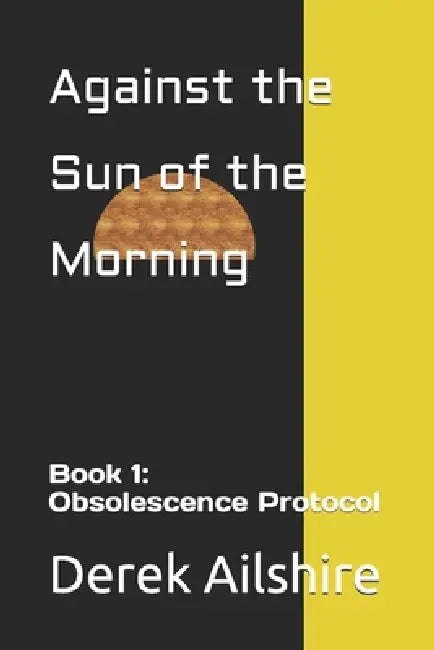 Against the Sun of the Morning: Book 1: Obsolescence Protocol by Derek A. Ailshire