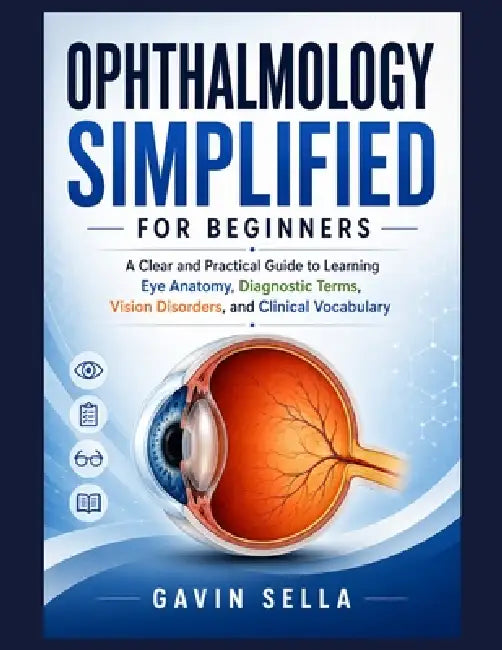 Ophthalmology Simplified For Beginners: A Clear and Practical Guide to Learning Eye Anatomy, Diagnostic Terms, Vision Disorders, and Clinical Vocabula by Gavin Sella