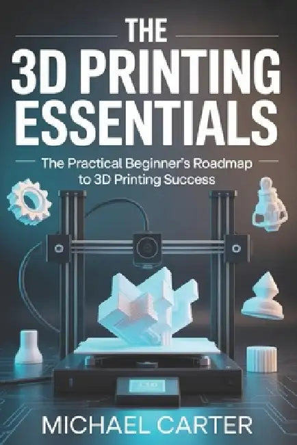 The 3D Printing Essentials: The Practical Beginner's Roadmap to 3d Printing Success by Michael Carter