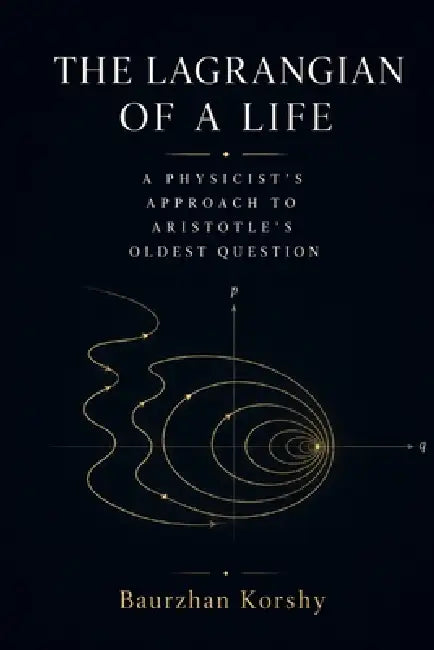The Lagrangian of a Life: A Physicist's Approach to Aristotle's Oldest Question by Baurzhan Korshy