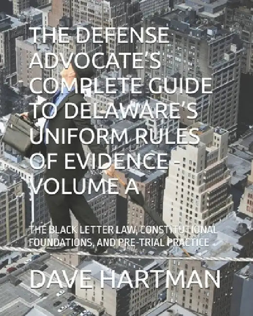 The Defense Advocate's Complete Guide to Delaware's Uniform Rules of Evidence - Volume a: The Black Letter Law, Constitutional Foundations, and Pre-Tr by Dave F. Hartman