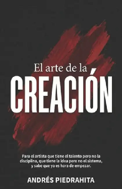 El Arte de la Creación: Para el artista que tiene el talento, pero no la disciplina, que tiene la idea, pero no el sistema, y sabe que ya es hora de e by Andrés Piedrahita