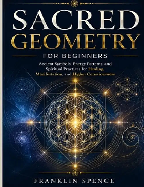 Sacred Geometry for Beginners: Ancient Symbols, Energy Patterns, and Spiritual Practices for Healing, Manifestation, and Higher Consciousness by Franklin Spence