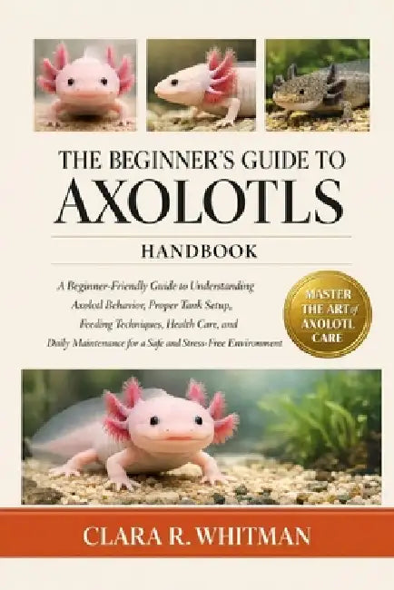 The Beginner's Guide to Axolotls: A Beginner-Friendly Guide to Understanding Axolotl Behavior, Proper Tank Setup, Feeding Techniques, Health Care, and by Clara R. Whitman